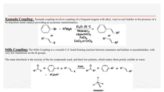 Kumada Coupling: Kumada coupling involves coupling of a Grignard reagent with alkyl, vinyl or aryl halides in the presence of a
Ni transition metal catalyst providing an economic transformation.
Stille Coupling: The Stille Coupling is a versatile C-C bond forming reaction between stannanes and halides or pseudohalides, with
very few limitations on the R-groups.
The main drawback is the toxicity of the tin compounds used, and their low polarity, which makes them poorly soluble in water.
 