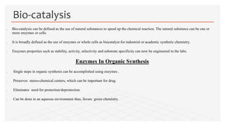  Bio-catalysis can be defined as the use of natural substances to speed up the chemical reaction. The natural substance can be one or
more enzymes or cells.
 It is broadly defined as the use of enzymes or whole cells as biocatalyst for industrial or academic synthetic chemistry.
 Enzymes properties such as stability, activity, selectivity and substrate specificity can now be engineered in the labs.
Enzymes In Organic Synthesis
 Single steps in organic synthesis can be accomplished using enzymes .
 Preserves stereo-chemical centers, which can be important for drug.
 Eliminates need for protection/deprotection.
 Can be done in an aqueous environment thus, favors green chemistry.
Bio-catalysis
 