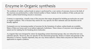  The synthesis of carbon–carbon bonds in nature is performed by a vast variety of enzymes, however the bulk of
the reactions are performed by a rather limited number of them. Indeed, for the synthesis of fatty acids just one
carbon–carbon bond forming enzyme is necessary.
 Contrary to expectation, virtually none of the enzymes that nature designed for building up molecules are used
in organic synthesis. This is because they tend to be very specific for their substrate and can therefore not be
broadly applied.
 Fortunately an ever increasing number of enzymes for the formation of carbon–carbon bonds are available.
Many of them are lyases and, in an indirect approach, hydrolases. These classes of enzymes were designed by
nature not for making but for breaking down molecules.
 As reagents that were designed by nature for degrading certain functional groups, they are robust but not very
substrate specific. However, they are specific for the functional group they destroy in nature and generate in the
laboratory or factory. Equally important, they are very stereo-selective. Hence these enzymes are ideal for the
application in organic synthesis.
Enzyme in Organic synthesis
 