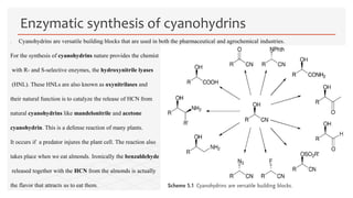  Cyanohydrins are versatile building blocks that are used in both the pharmaceutical and agrochemical industries.
For the synthesis of cyanohydrins nature provides the chemist
with R- and S-selective enzymes, the hydroxynitrile lyases
(HNL). These HNLs are also known as oxynitrilases and
their natural function is to catalyze the release of HCN from
natural cyanohydrins like mandelonitrile and acetone
cyanohydrin. This is a defense reaction of many plants.
It occurs if a predator injures the plant cell. The reaction also
takes place when we eat almonds. Ironically the benzaldehyde
released together with the HCN from the almonds is actually
the flavor that attracts us to eat them.
Enzymatic synthesis of cyanohydrins
 
