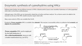  Different plant families having different structure of HNLs (Hydroxynitrile lyases) some resembles Hydrolases or Carboxypeptidase
while other evolved from oxidoreductases.
 Although many of the HNLs are not structurally related they all utilize acid-base catalysis. No co-factors need to be added to the
reactions nor do any of the HNL metallo-enzymes require metal salts.
 Many stereo-selective HNLs are available like S & R.
 R-selective Prunus amygdalus HNL is available from almonds. This enzyme is successfully utilize to synthesize both aromatic and
aliphatic R-cyanohydrines.
Enzymatic synthesis of cyanohydrins using HNLs
Prunus amygdalus HNL can be employed
for the bulk production of
(R)-o-chlormandelonitrile, however with
a modest enantioselectivity. (ee 83%)
 