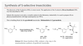  The discovery of the S-selective HNLs is more recent. The application of the S-selective Hevea brasiliensis HNL
was first described in 1993.
 Indeed, this enzyme is not only a versatile catalyst in the laboratory, industrially it is used to prepare (S)-m-
phenoxymandelonitrile with high enantiopurity (ee>98%).
 This is building block for the pyrethroid insecticides Deltamethrin & Cypermethrin.
Synthesis of S-selective Insecticides
 