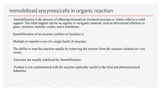  Immobilization is the process of adhering biocatalysts (isolated enzymes or whole cells) to a solid
support. The solid support can be an organic or inorganic material, such as derivatized cellulose or
glass, ceramics, metallic oxides, and a membrane.
 Immobilization of an enzyme confines or localizes it.
 Multiple or repetitive use of a single batch of enzymes.
 The ability to stop the reaction rapidly by removing the enzyme from the reaction solution (or vice
versa).
 Enzymes are usually stabilized by immobilization.
 Product is not contaminated with the enzyme especially useful in the food and pharmaceutical
industries.
Immobilized enzymes/cells in organic reaction
 