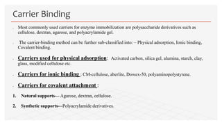  Most commonly used carriers for enzyme immobilization are polysaccharide derivatives such as
cellulose, dextran, agarose, and polyacrylamide gel.
 The carrier-binding method can be further sub-classified into: – Physical adsorption, Ionic binding,
Covalent binding.
 Carriers used for physical adsorption: Activated carbon, silica gel, alumina, starch, clay,
glass, modified cellulose etc.
 Carriers for ionic binding : CM-cellulose, aberlite, Dowex-50, polyaminopolystyrene.
 Carriers for covalent attachment :
1. Natural supports--- Agarose, dextran, cellulose.
2. Synthetic supports---Polyacrylamide derivatives.
Carrier Binding
 