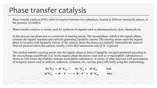  Phase transfer catalysis (PTC) refers to reaction between two substances, located in different immiscible phases, in
the presence of catalyst.
 Phase transfer catalysis is mainly used for synthesis of organics such as pharmaceuticals, dyes, chemicals etc.
 In this process one phase acts as a reservoir of reacting anions. The second phase, which is the organic phase,
contains the organic reactants and catalysts generating lipophilic cations. The reacting anions enter the organic
phase in ion pairs with lipophilic cations of the catalyst. Since the phases are mutually immiscible the reaction
does not proceed unless the catalyst, usually a tetra alkyl ammonium salt, Q+X– is present.
 The catalyst transfers reacting anions into the organic phase in form of lipophilic ion-pairs produced according to
the ion-exchange equilibrium 1(a). In the organic phase the anions react such as in nucleophilic substitution as
shown in 1(b) where alkyl halides undergo nucleophilic substitution. A variety of other reactions with participation
of inorganic anions such as addition, reduction, oxidation, etc. can take place efficiently using this methodology.
Phase transfer catalysis
 