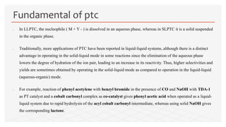  In LLPTC, the nucleophile ( M + Y - ) is dissolved in an aqueous phase, whereas in SLPTC it is a solid suspended
in the organic phase.
 Traditionally, more applications of PTC have been reported in liquid-liquid systems, although there is a distinct
advantage in operating in the solid-liquid mode in some reactions since the elimination of the aqueous phase
lowers the degree of hydration of the ion pair, leading to an increase in its reactivity. Thus, higher selectivities and
yields are sometimes obtained by operating in the solid-liquid mode as compared to operation in the liquid-liquid
(aqueous-organic) mode.
 For example, reaction of phenyl acetylene with benzyl bromide in the presence of CO and NaOH with TDA-1
as PT catalyst and a cobalt carbonyl complex as co-catalyst gives phenyl acetic acid when operated as a liquid-
liquid system due to rapid hydrolysis of the acyl cobalt carbonyl intermediate, whereas using solid NaOH gives
the corresponding lactone.
Fundamental of ptc
 
