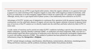 GLPTC involves the use of PTC in gas-liquid-solid systems, where the organic substrate is in a gaseous form and
is passed over a bed consisting of the inorganic reagent or some other solid reagent/co-catalyst (commonly, solid
K2CO3) in solid form or an inert inorganic support both of which are coated with a PT catalyst in its molten state.
Although, strictly, this is a gas-liquid-solid tri-phase system, it has traditionally been referred to as GLPTC.
 Advantages of GLPTC include ease of adaptation to continuous flow operation (with the gaseous reagents flowing
continuously over the solid bed), absence of organic solvent since the organic substrate is present in gaseous form,
ease of recovery of the PT catalyst as it is directly loaded onto the solid bed, and better selectivity than LLPTC in
some cases.
 A wide variety of reactions can be carried out under GLPTC conditions including a special class of reactions using
dialkyl carbonates, typically dimethyl carbonate (DMC). In methylene activated compounds, DMC acts first as a
carboxymethyl agent that allows protection of methylene active derivatives and permits nucleophilic displacement
to occur with another molecule of DMC. This method of synthesis has been piloted for the synthesis of anti-
inflammatory drugs like Ketoprofen in Belgium.
 GLPTC include halogen exchange, esterifications, etherifications, isomerizations, alkylations, transhalogenations,
Wittig and Horner reactions, and the synthesis of primary alkyl halides from primary alcohols.
 