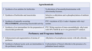 Agrochemicals
 Synthesis of an antidote for herbicides N-alkylation of hexamethylenetetramine with
chloromethyl ketones.
 Synthesis of herbicides and insecticides Selective o-alkylation and o-phosphorylation of ambient
pyridinates.
 Synthesis of naturally occurring
PELLITORINE, possessing insecticidal activity.
PTC vinylation of (E)-1-iodo-1-heptane with vinyl
acetate.
 Synthesis of an intermediate for the preparation of
insecticidal pyrethroids
PTC Wittig reaction of trans-caronaldehyde ethyl ester
with 50% NaOH & an in-situ generated PT catalyst.
Perfumery and Fragrance Industry
 Enhancement and augmentation of aroma of
perfumes
Alkylation of acetophenone moiety with ally chloride.
 Synthesis of phenyl acetic acid, an intermediate in
the perfumery industry
Carbonylation of benzyl chloride in the presence of a
palladium based catalyst.
 