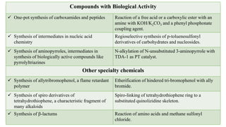 Compounds with Biological Activity
 One-pot synthesis of carboxamides and peptides Reaction of a free acid or a carboxylic ester with an
amine with KOH/K2CO3 and a phenyl phosphonate
coupling agent.
 Synthesis of intermediates in nucleic acid
chemistry
Regioselective synthesis of p-toluenesulfonyl
derivatives of carbohydrates and nucleosides.
 Synthesis of aminopyrroles, intermediates in
synthesis of biologically active compounds like
pyrrolyltriazines
N-alkylation of N-unsubstituted 3-aminopyrrole with
TDA-1 as PT catalyst.
Other specialty chemicals
 Synthesis of allytribromophenol, a flame retardant
polymer
Etherification of hindered tri-bromophenol with ally
bromide.
 Synthesis of spiro derivatives of
tetrahydrothiophene, a characteristic fragment of
many alkaloids
Spiro-linking of tetrahydrothiophene ring to a
substituted quinolizidine skeleton.
 Synthesis of b-lactums Reaction of amino acids and methane sulfonyl
chloride.
 