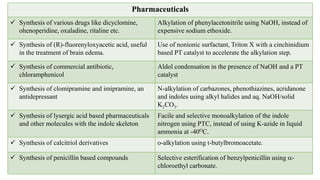 Pharmaceuticals
 Synthesis of various drugs like dicyclomine,
ohenoperidine, oxaladine, ritaline etc.
Alkylation of phenylacetonitrile using NaOH, instead of
expensive sodium ethoxide.
 Synthesis of (R)-fluorenyloxyacetic acid, useful
in the treatment of brain edema.
Use of nonionic surfactant, Triton X with a cinchinidium
based PT catalyst to accelerate the alkylation step.
 Synthesis of commercial antibiotic,
chloramphenicol
Aldol condensation in the presence of NaOH and a PT
catalyst
 Synthesis of clomipramine and imipramine, an
antidepressant
N-alkylation of carbazones, phenothiazines, acridanone
and indoles using alkyl halides and aq. NaOH/solid
K2CO3.
 Synthesis of lysergic acid based pharmaceuticals
and other molecules with the indole skeleton
Facile and selective monoalkylation of the indole
nitrogen using PTC, instead of using K-azide in liquid
ammonia at -40OC.
 Synthesis of calcitriol derivatives o-alkylation using t-butylbromoacetate.
 Synthesis of penicillin based compounds Selective esterification of benzylpenicillin using a-
chloroethyl carbonate.
 