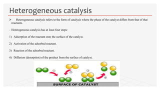  Heterogeneous catalysis refers to the form of catalysis where the phase of the catalyst differs from that of that
reactants.
 Heterogeneous catalysis has at least four steps:
1) Adsorption of the reactant onto the surface of the catalyst.
2) Activation of the adsorbed reactant.
3) Reaction of the adsorbed reactant.
4) Diffusion (desorption) of the product from the surface of catalyst.
Heterogeneous catalysis
 