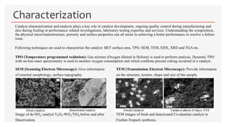  Catalyst characterization and analysis plays a key role in catalyst development, ongoing quality control during manufacturing and
also during fouling or performance related investigations, laboratory testing expertise and services. Understanding the composition,
the physical micro/nanostructure, porosity and surface properties can all assist in achieving a better performance or resolve a failure
issue.
 Following techniques are used to characterize the catalyst: BET surface area, TPO, SEM, TEM, EDX, XRD and TGA etc.
 TPO (Temperature programmed oxidation): Gas mixture (Oxygen diluted in Helium) is used to perform analysis. Dynamic TPO
with on-line mass spectrometry is used to monitor oxygen consumption and which confirms percent coking occurred in a catalyst.
Characterization
SEM (Scanning Electron Microscopy): Give information
of external morphology, surface topography.
Image of de-NOx catalyst V2O5-WO3/TiO2 before and after
Deactivation.
TEM (Transmission Electron Microscopy): Provide information
on the structure, texture, shape and size of the sample.
TEM images of fresh and deactivated Co-alumina catalyst in
Fischer-Tropsch synthesis.
 