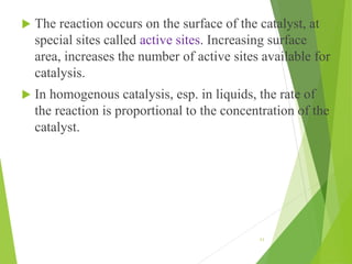  The reaction occurs on the surface of the catalyst, at
special sites called active sites. Increasing surface
area, increases the number of active sites available for
catalysis.
 In homogenous catalysis, esp. in liquids, the rate of
the reaction is proportional to the concentration of the
catalyst.
11
 