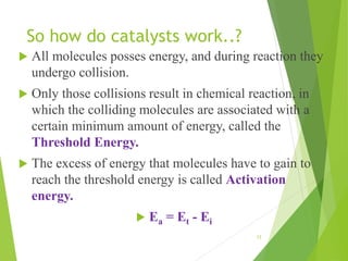 So how do catalysts work..?
 All molecules posses energy, and during reaction they
undergo collision.
 Only those collisions result in chemical reaction, in
which the colliding molecules are associated with a
certain minimum amount of energy, called the
Threshold Energy.
 The excess of energy that molecules have to gain to
reach the threshold energy is called Activation
energy.
 Ea = Et - Ei
12
 