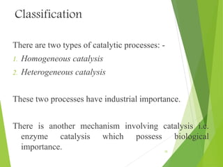 Classification
There are two types of catalytic processes: -
1. Homogeneous catalysis
2. Heterogeneous catalysis
These two processes have industrial importance.
There is another mechanism involving catalysis i.e.
enzyme catalysis which possess biological
importance. 15
 