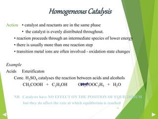 HomogeneousCatalysis
Action • catalyst and reactants are in the same phase
• the catalyst is evenly distributed throughout.
• reaction proceeds through an intermediate species of lower energy
• there is usually more than one reaction step
• transition metal ions are often involved - oxidation state changes
Example
Acids Esterificaton
Conc. H2SO4 catalyses the reaction between acids and alcohols
CH3COOH + C2H5OH CH3COOC2H5 + H2O
NB Catalysts have NO EFFECT ON THE POSITION OF EQUILIBRIUM
but they do affect the rate at which equilibrium is reached
16
 