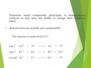 Transition metal compounds participate in homogeneous
catalysis as they have the ability to change their oxidation
states.
1. Reaction between iron(III) and vanadium(III)
The reaction is catalysed by Cu2+
step 1 Cu2+ + V3+ ——> Cu+ + V4+
step 2 Fe3+ + Cu+ ——> Fe2+ + Cu2+
overall Fe3+ + V3+ ——> Fe2+ + V4+
17
 
