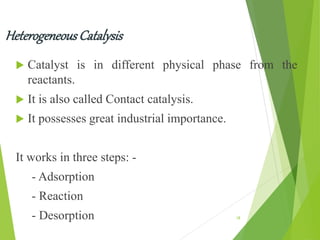 HeterogeneousCatalysis
 Catalyst is in different physical phase from the
reactants.
 It is also called Contact catalysis.
 It possesses great industrial importance.
It works in three steps: -
- Adsorption
- Reaction
- Desorption 18
 