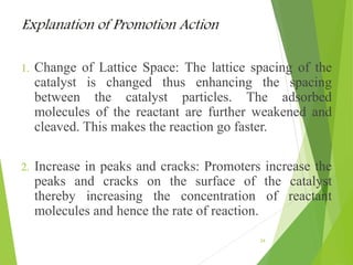 Explanation of Promotion Action
1. Change of Lattice Space: The lattice spacing of the
catalyst is changed thus enhancing the spacing
between the catalyst particles. The adsorbed
molecules of the reactant are further weakened and
cleaved. This makes the reaction go faster.
2. Increase in peaks and cracks: Promoters increase the
peaks and cracks on the surface of the catalyst
thereby increasing the concentration of reactant
molecules and hence the rate of reaction.
24
 