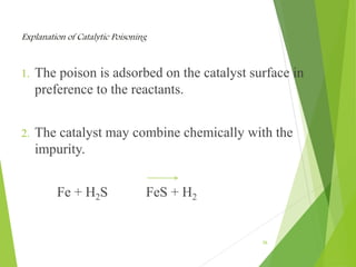 Explanation of Catalytic Poisoning
1. The poison is adsorbed on the catalyst surface in
preference to the reactants.
2. The catalyst may combine chemically with the
impurity.
Fe + H2S FeS + H2
26
 