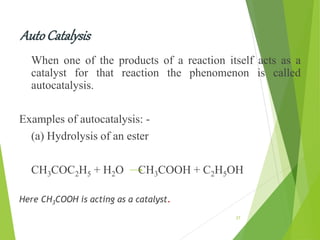AutoCatalysis
When one of the products of a reaction itself acts as a
catalyst for that reaction the phenomenon is called
autocatalysis.
Examples of autocatalysis: -
(a) Hydrolysis of an ester
CH3COC2H5 + H2O CH3COOH + C2H5OH
Here CH3COOH is acting as a catalyst.
27
 