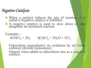 Negative Catalysis
 When a catalyst reduces the rate of reaction, it is
called a Negative catalyst or Inhibitor.
 A negative catalyst is used to slow down or stop
altogether an unwanted reaction.
Example: -
4CHCl3 + 3O2 4COCl2 + 2H2O + 2Cl2
Chloroform (anaesthetic) on oxidation by air forms
carbonyl chloride (poisonous).
Ethanol when added to chloroform acts as a negative
catalyst.
28
 
