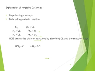 Explanation of Negative Catalysis: -
1. By poisoning a catalyst.
2. By breaking a chain reaction.
Cl2 Cl. + Cl.
H2 + Cl. HCl + H.
H. + Cl2 HCl + Cl.
NCl3 breaks the chain of reactions by absorbing Cl. and the reaction stops.
NCl3 + Cl. ½ N2 + 2Cl2
29
 