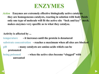 Activity is affected by ...
temperature - it increases until the protein is denatured
substrate concentration - reaches a maximum when all sites are blocked
pH - many catalysts are amino acids which can be
protonated
being poisoned - when the active sites become “clogged” with
unwanted
ENZYMES
Action Enzymes are extremely effective biologically active catalysts
they are homogeneous catalysts, reacting in solution with body fluids
only one type of molecule will fit the active site “lock and key” mech.
makes enzymes very specific as to what they catalyse.
32
 