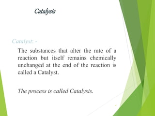 Catalysis
Catalyst: -
The substances that alter the rate of a
reaction but itself remains chemically
unchanged at the end of the reaction is
called a Catalyst.
The process is called Catalysis.
4
 