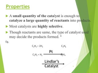 Properties
 A small quantity of the catalyst is enough to
catalyze a large quantity of reactants into products.
 Most catalysts are highly selective.
 Though reactants are same, the type of catalyst used
may decide the products formed. 8
Eg.
C2H2 + 2H2 C2H6
C2H2 + H2 C2H4
Pt
Lindlar’s
Catalyst 8
 