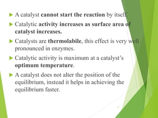  A catalyst cannot start the reaction by itself.
 Catalytic activity increases as surface area of
catalyst increases.
 Catalysts are thermolabile, this effect is very well
pronounced in enzymes.
 Catalytic activity is maximum at a catalyst’s
optimum temperature.
 A catalyst does not alter the position of the
equilibrium, instead it helps in achieving the
equilibrium faster.
9
 