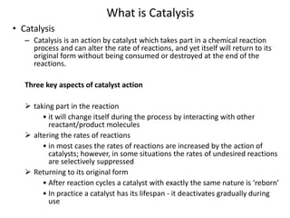 • Catalysis
– Catalysis is an action by catalyst which takes part in a chemical reaction
process and can alter the rate of reactions, and yet itself will return to its
original form without being consumed or destroyed at the end of the
reactions.
Three key aspects of catalyst action
 taking part in the reaction
• it will change itself during the process by interacting with other
reactant/product molecules
 altering the rates of reactions
• in most cases the rates of reactions are increased by the action of
catalysts; however, in some situations the rates of undesired reactions
are selectively suppressed
 Returning to its original form
• After reaction cycles a catalyst with exactly the same nature is ‘reborn’
• In practice a catalyst has its lifespan - it deactivates gradually during
use
What is Catalysis
 