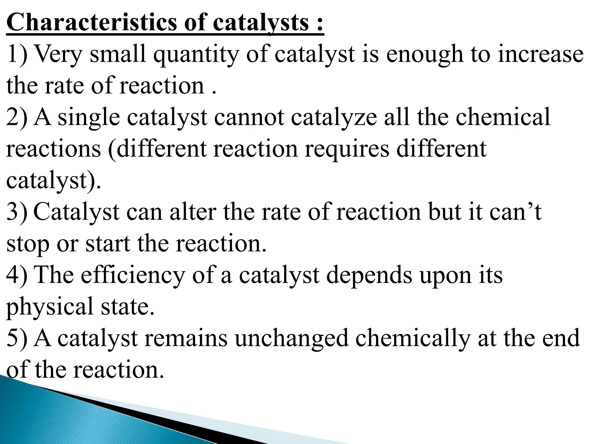 Characteristics of catalysts :
1) Very small quantity of catalyst is enough to increase
the rate of reaction .
2) A single catalyst cannot catalyze all the chemical
reactions (different reaction requires different
catalyst).
3) Catalyst can alter the rate of reaction but it can’t
stop or start the reaction.
4) The efficiency of a catalyst depends upon its
physical state.
5) A catalyst remains unchanged chemically at the end
of the reaction.
 