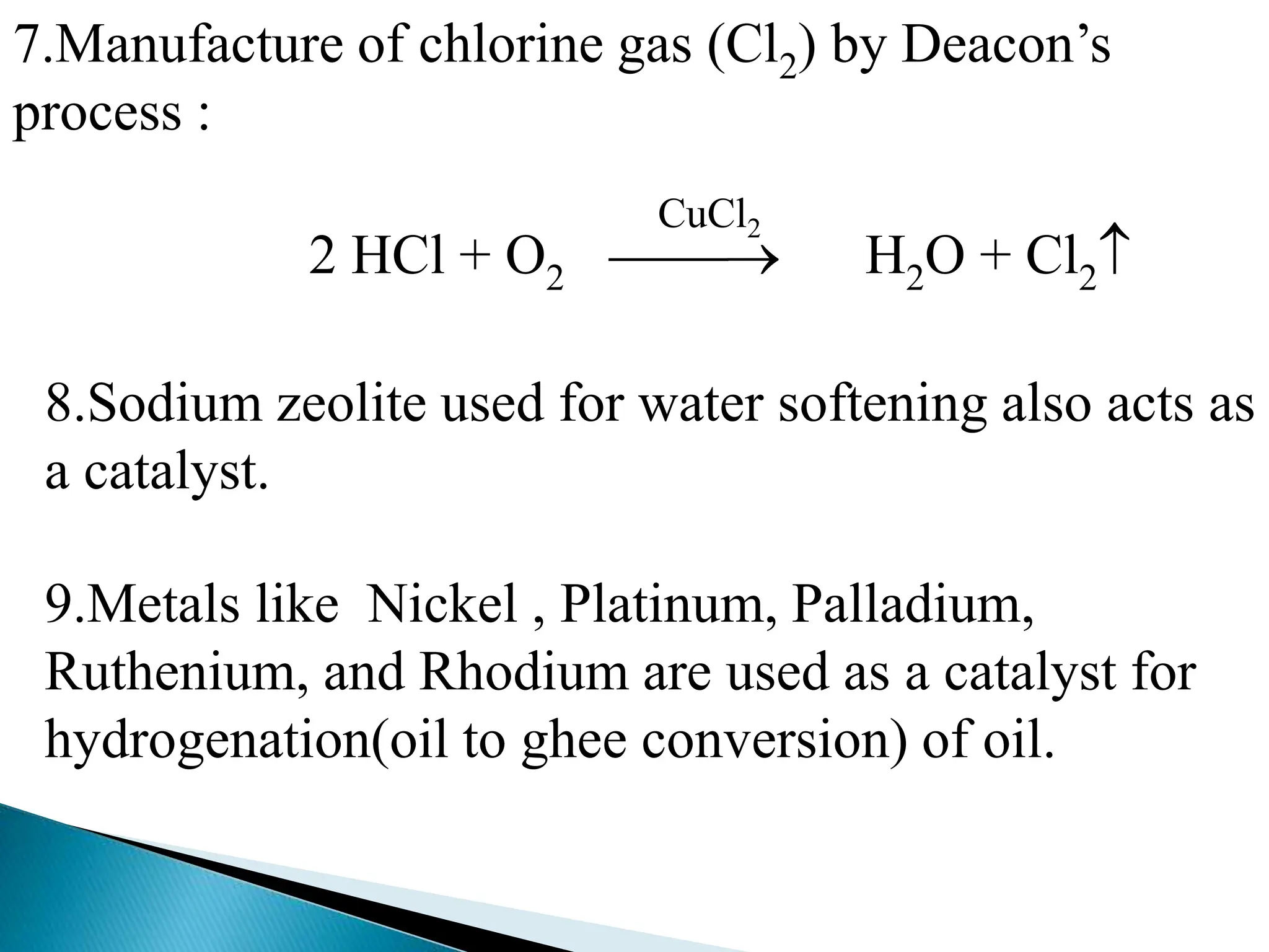 7.Manufacture of chlorine gas (Cl2) by Deacon’s
process :
2 HCl + O2  H2O + Cl2
CuCl2
8.Sodium zeolite used for water softening also acts as
a catalyst.
9.Metals like Nickel , Platinum, Palladium,
Ruthenium, and Rhodium are used as a catalyst for
hydrogenation(oil to ghee conversion) of oil.
 