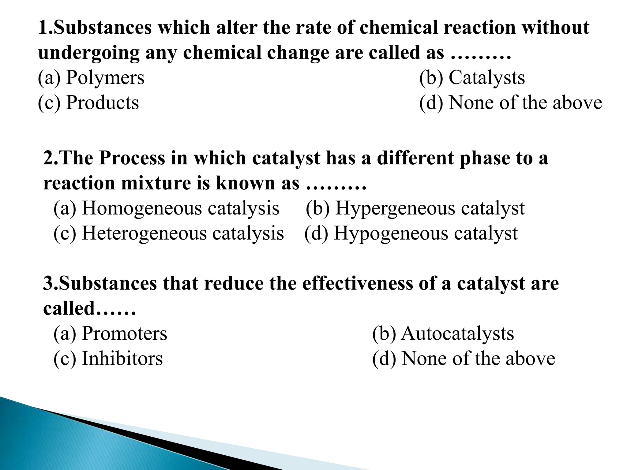 1.Substances which alter the rate of chemical reaction without
undergoing any chemical change are called as ………
(a) Polymers (b) Catalysts
(c) Products (d) None of the above
2.The Process in which catalyst has a different phase to a
reaction mixture is known as ………
(a) Homogeneous catalysis (b) Hypergeneous catalyst
(c) Heterogeneous catalysis (d) Hypogeneous catalyst
3.Substances that reduce the effectiveness of a catalyst are
called……
(a) Promoters (b) Autocatalysts
(c) Inhibitors (d) None of the above
 