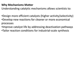 Why Mechanisms Matter
Understanding catalytic mechanisms allows scientists to:
•Design more efficient catalysts (higher activity/selectivity)
•Develop new reactions for cleaner or more economical
processes
•Improve catalyst life by addressing deactivation pathways
•Tailor reaction conditions for industrial-scale synthesis
 