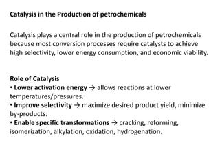 Catalysis in the Production of petrochemicals
Catalysis plays a central role in the production of petrochemicals
because most conversion processes require catalysts to achieve
high selectivity, lower energy consumption, and economic viability.
Role of Catalysis
• Lower activation energy → allows reactions at lower
temperatures/pressures.
• Improve selectivity → maximize desired product yield, minimize
by-products.
• Enable specific transformations → cracking, reforming,
isomerization, alkylation, oxidation, hydrogenation.
 