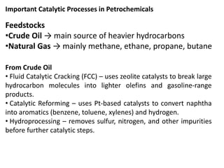 Important Catalytic Processes in Petrochemicals
Feedstocks
•Crude Oil → main source of heavier hydrocarbons
•Natural Gas → mainly methane, ethane, propane, butane
From Crude Oil
• Fluid Catalytic Cracking (FCC) – uses zeolite catalysts to break large
hydrocarbon molecules into lighter olefins and gasoline-range
products.
• Catalytic Reforming – uses Pt-based catalysts to convert naphtha
into aromatics (benzene, toluene, xylenes) and hydrogen.
• Hydroprocessing – removes sulfur, nitrogen, and other impurities
before further catalytic steps.
 