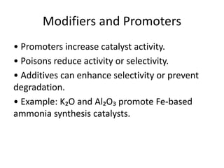 Modifiers and Promoters
• Promoters increase catalyst activity.
• Poisons reduce activity or selectivity.
• Additives can enhance selectivity or prevent
degradation.
• Example: K₂O and Al₂O₃ promote Fe-based
ammonia synthesis catalysts.
 