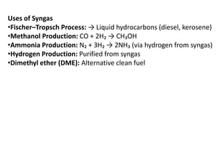 Uses of Syngas
•Fischer–Tropsch Process: → Liquid hydrocarbons (diesel, kerosene)
•Methanol Production: CO + 2H₂ → CH₃OH
•Ammonia Production: N₂ + 3H₂ → 2NH₃ (via hydrogen from syngas)
•Hydrogen Production: Purified from syngas
•Dimethyl ether (DME): Alternative clean fuel
 
