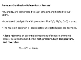 Ammonia Synthesis – Haber–Bosch Process
• H₂ and N₂ are compressed to 150–300 atm and heated to 400–
500°C.
• Iron-based catalyst (Fe with promoters like K₂O, Al₂O₃, CaO) is used.
• The reaction occurs in a loop reactor; unreacted gases are recycled.
A loop reactor is an essential component of modern ammonia
plants, designed to handle the high-pressure, high-temperature,
and reversible
 