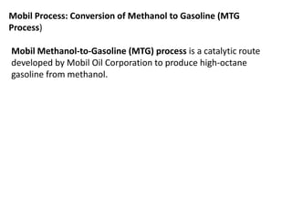 Mobil Process: Conversion of Methanol to Gasoline (MTG
Process)
Mobil Methanol-to-Gasoline (MTG) process is a catalytic route
developed by Mobil Oil Corporation to produce high-octane
gasoline from methanol.
 