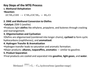 Key Steps of the MTG Process
1. Methanol Dehydration
•Reaction:
2. DME and Methanol Conversion to Olefins
•Catalyst: ZSM-5 (zeolite)
•Produces light olefins like ethylene, propylene, and butenes through cracking
and rearrangement.
3. Oligomerization and Cyclization
•Olefins are oligomerized (combined into longer chains), cyclized to form cyclic
hydrocarbons (naphthenes), and aromatized.
4. Hydrogen Transfer & Aromatization
•Hydrogen transfer leads to saturation and aromatic formation.
•Major products: alkanes, isoparaffins, aromatics — similar to gasoline.
5. Product Separation
•Final products are cooled and separated into gasoline, light gases, and water.
 