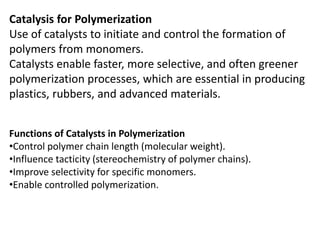 Catalysis for Polymerization
Use of catalysts to initiate and control the formation of
polymers from monomers.
Catalysts enable faster, more selective, and often greener
polymerization processes, which are essential in producing
plastics, rubbers, and advanced materials.
Functions of Catalysts in Polymerization
•Control polymer chain length (molecular weight).
•Influence tacticity (stereochemistry of polymer chains).
•Improve selectivity for specific monomers.
•Enable controlled polymerization.
 