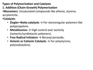 Types of Polymerization and Catalysts
1. Addition (Chain-Growth) Polymerization
•Monomers: Unsaturated compounds like ethene, styrene,
acrylonitrile.
•Catalysts:
• Ziegler–Natta catalysts → For stereoregular polymers like
polypropylene.
• Metallocenes → High control over tacticity
(isotactic/syndiotactic polymers).
• Free Radical Initiators → Benzoyl peroxide,
• Anionic or Cationic Catalysts → For polystyrene,
polyisobutylene.
 
