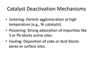 Catalyst Deactivation Mechanisms
• Sintering: Particle agglomeration at high
temperature (e.g., Ni catalysts).
• Poisoning: Strong adsorption of impurities like
S or Pb blocks active sites.
• Fouling: Deposition of coke or dust blocks
pores or surface sites.
 