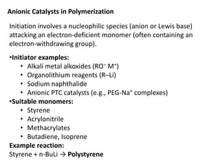 Anionic Catalysts in Polymerization
Initiation involves a nucleophilic species (anion or Lewis base)
attacking an electron-deficient monomer (often containing an
electron-withdrawing group).
•Initiator examples:
• Alkali metal alkoxides (RO⁻ M⁺)
• Organolithium reagents (R–Li)
• Sodium naphthalide
• Anionic PTC catalysts (e.g., PEG-Na⁺ complexes)
•Suitable monomers:
• Styrene
• Acrylonitrile
• Methacrylates
• Butadiene, Isoprene
Example reaction:
Styrene + n-BuLi → Polystyrene
 