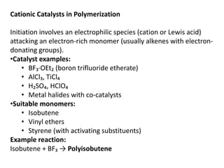 Cationic Catalysts in Polymerization
Initiation involves an electrophilic species (cation or Lewis acid)
attacking an electron-rich monomer (usually alkenes with electron-
donating groups).
•Catalyst examples:
• BF₃·OEt₂ (boron trifluoride etherate)
• AlCl₃, TiCl₄
• H₂SO₄, HClO₄
• Metal halides with co-catalysts
•Suitable monomers:
• Isobutene
• Vinyl ethers
• Styrene (with activating substituents)
Example reaction:
Isobutene + BF₃ → Polyisobutene
 