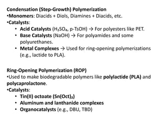 Condensation (Step-Growth) Polymerization
•Monomers: Diacids + Diols, Diamines + Diacids, etc.
•Catalysts:
• Acid Catalysts (H₂SO₄, p-TsOH) → For polyesters like PET.
• Base Catalysts (NaOH) → For polyamides and some
polyurethanes.
• Metal Complexes → Used for ring-opening polymerizations
(e.g., lactide to PLA).
Ring-Opening Polymerization (ROP)
•Used to make biodegradable polymers like polylactide (PLA) and
polycaprolactone.
•Catalysts:
• Tin(II) octoate (Sn(Oct)₂)
• Aluminum and lanthanide complexes
• Organocatalysts (e.g., DBU, TBD)
 