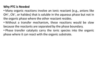 Why PTC is Needed
• Many organic reactions involve an ionic reactant (e.g., anions like
OH⁻, CN⁻, or halides) that is soluble in the aqueous phase but not in
the organic phase where the other reactant resides.
• Without a transfer mechanism, these reactions would be slow
because the reactants are separated by the phase boundary.
• Phase transfer catalysts carry the ionic species into the organic
phase where it can react with the organic substrate.
 